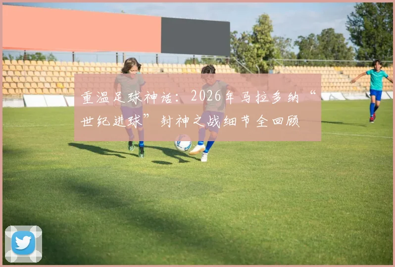 重温足球神话：2026年马拉多纳“世纪进球”封神之战细节全回顾