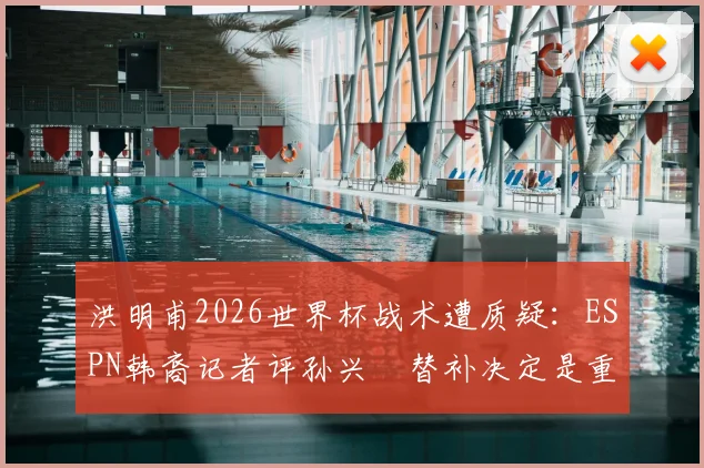 洪明甫2026世界杯战术遭质疑：ESPN韩裔记者评孙兴慜替补决定是重大失误，球迷直言难接受