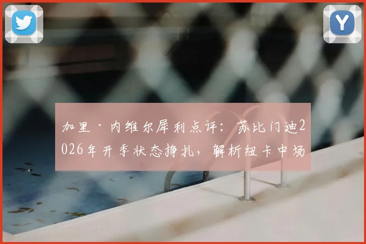 加里·内维尔犀利点评：苏比门迪2026年开季状态挣扎，解析纽卡中场为何现阶段强于阿森纳