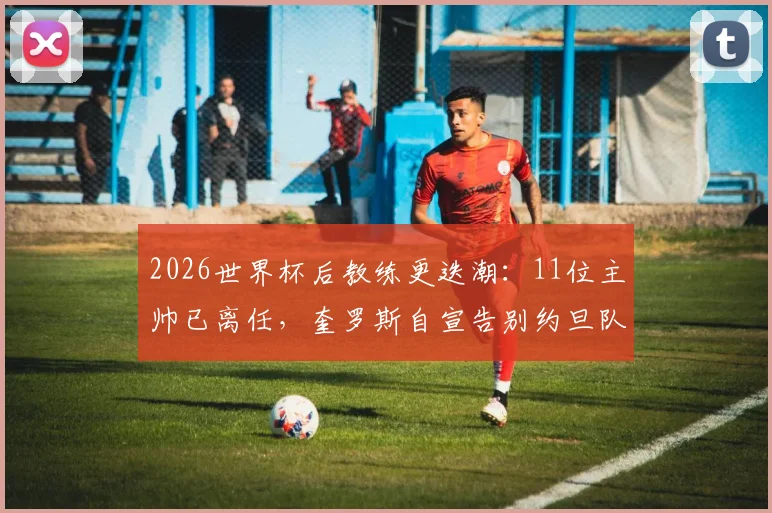 2026世界杯后教练更迭潮：11位主帅已离任，奎罗斯自宣告别约旦队引关注