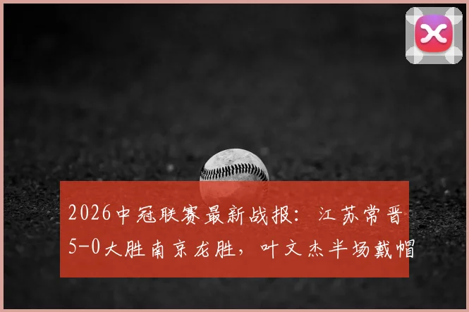 2026中冠联赛最新战报：江苏常晋5-0大胜南京龙胜，叶文杰半场戴帽，唐曾琦建功