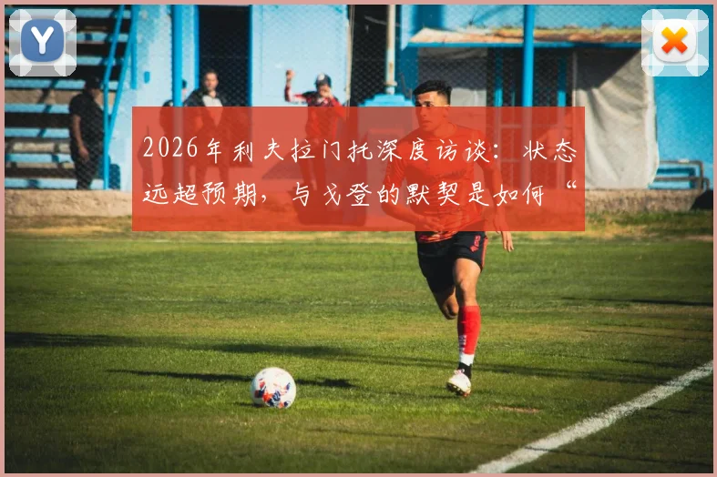 2026年利夫拉门托深度访谈：状态远超预期，与戈登的默契是如何“与生俱来”的？他亲述蜕变之路