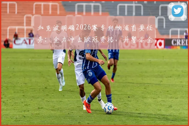 加克波明确2026赛季利物浦首要任务：全力冲击欧冠资格，并警示全队切尔西是巨大威胁