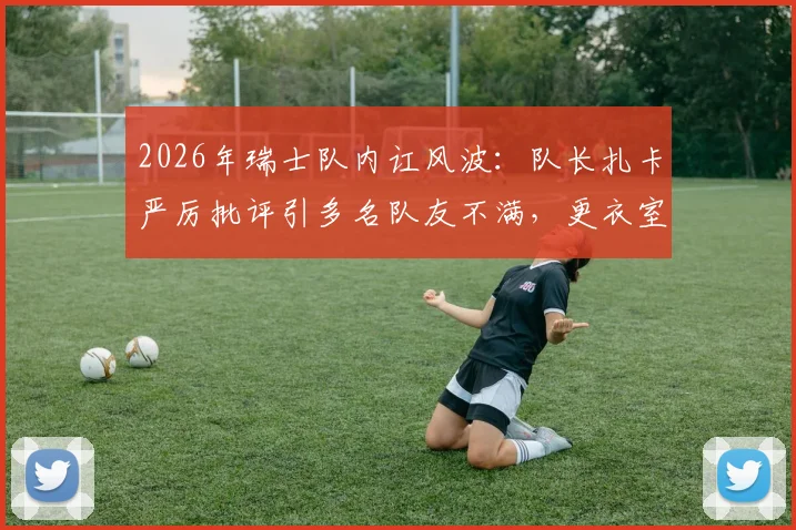 2026年瑞士队内讧风波：队长扎卡严厉批评引多名队友不满，更衣室矛盾原因深度剖析