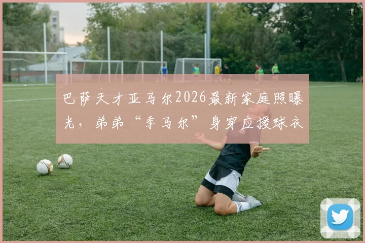巴萨天才亚马尔2026最新家庭照曝光，弟弟“季马尔”身穿应援球衣萌翻球迷