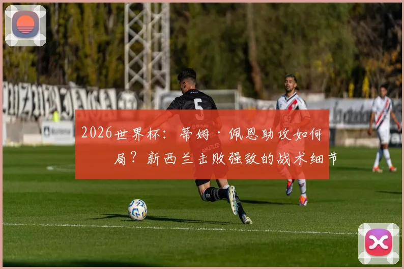 2026世界杯:蒂姆·佩恩助攻如何破局?新西兰击败强敌的战术细节与球员评估分析