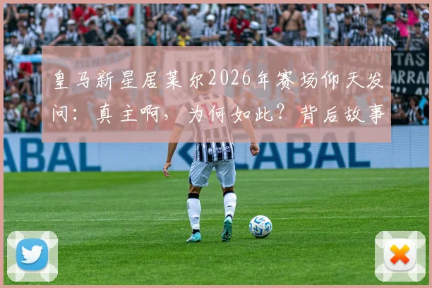 皇马新星居莱尔2026年赛场仰天发问：真主啊，为何如此？背后故事与心路历程解读