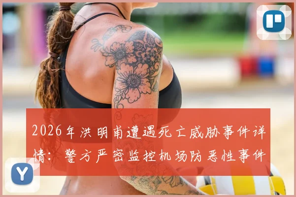 2026年洪明甫遭遇死亡威胁事件详情：警方严密监控机场防恶性事件，韩联社最新报道解读安全措施