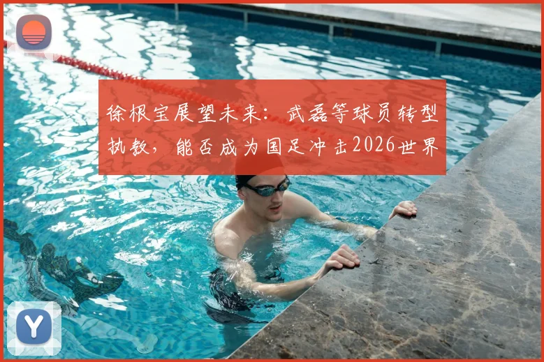 徐根宝展望未来:武磊等球员转型执教,能否成为国足冲击2026世界杯的关键力量?