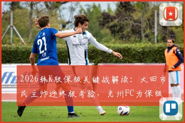 2026韩K联保级关键战解读:大田市民主帅迎终极考验,光州FC为保级全力出击,附胜负预测与阵容解析