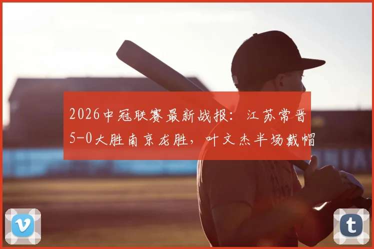 2026中冠联赛最新战报:江苏常晋5-0大胜南京龙胜,叶文杰半场戴帽,唐曾琦建功