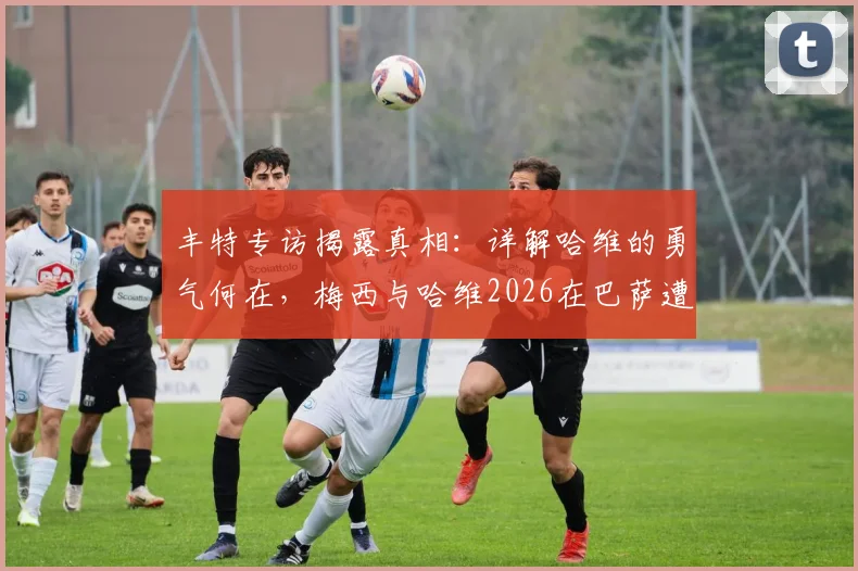 丰特专访揭露真相：详解哈维的勇气何在，梅西与哈维2026在巴萨遭遇了什么欺骗？