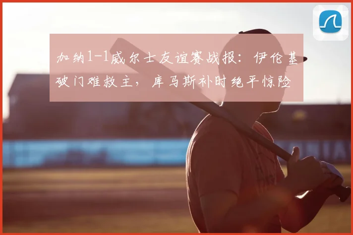 加纳1-1威尔士友谊赛战报：伊伦基破门难救主，库马斯补时绝平惊险抢分