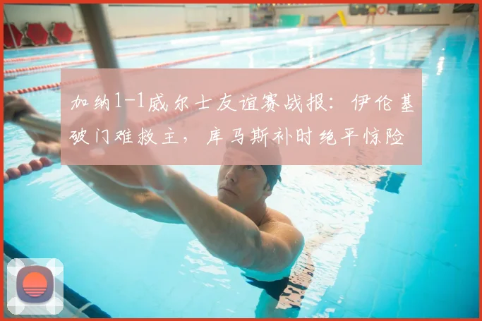 加纳1-1威尔士友谊赛战报：伊伦基破门难救主，库马斯补时绝平惊险抢分