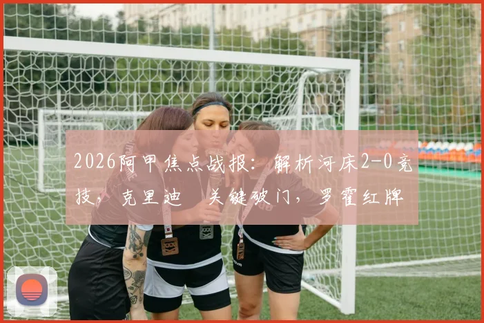 2026阿甲焦点战报：解析河床2-0竞技，克里迪奧关键破门，罗霍红牌成比赛转折点