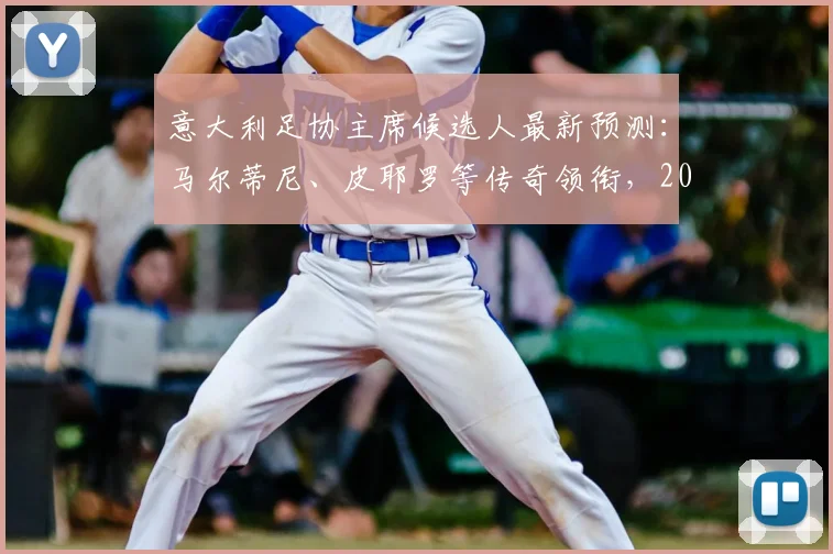 意大利足协主席候选人最新预测：马尔蒂尼、皮耶罗等传奇领衔，2026格局或迎巨变