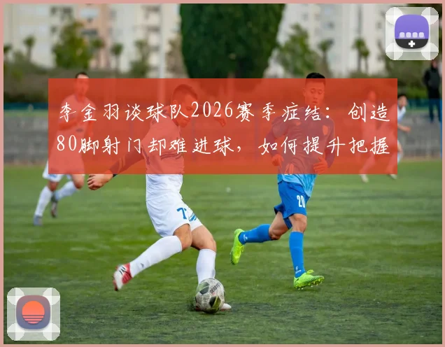 李金羽谈球队2026赛季症结：创造80脚射门却难进球，如何提升把握机会能力？云南玉昆射门转化率分析