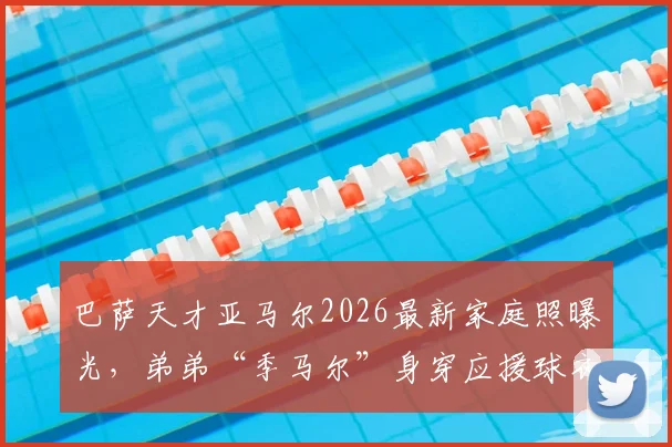 巴萨天才亚马尔2026最新家庭照曝光，弟弟“季马尔”身穿应援球衣萌翻球迷