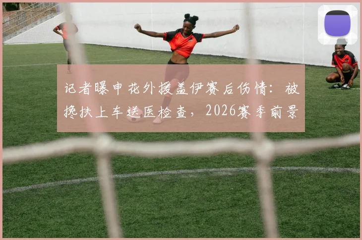 记者曝申花外援盖伊赛后伤情：被搀扶上车送医检查，2026赛季前景引担忧