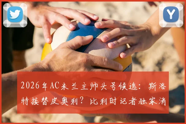 2026年AC米兰主帅头号候选:斯洛特接替皮奥利?比利时记者独家消息引发热议