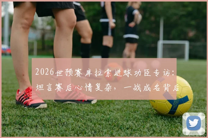 2026世预赛库拉索进球功臣专访：坦言赛后心情复杂，一战成名背后的真实心路历程