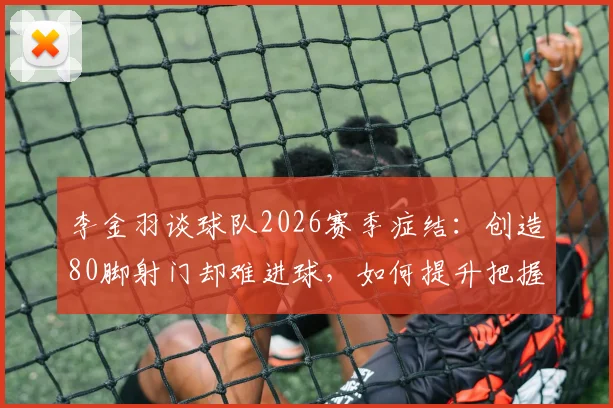 李金羽谈球队2026赛季症结：创造80脚射门却难进球，如何提升把握机会能力？云南玉昆射门转化率分析