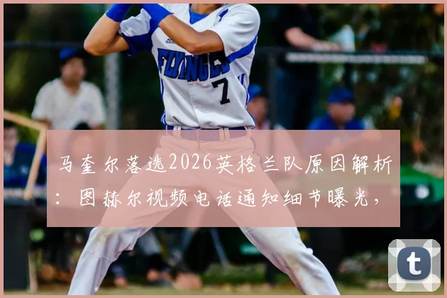 马奎尔落选2026英格兰队原因解析：图赫尔视频电话通知细节曝光，本人回应未来计划与国家队前景