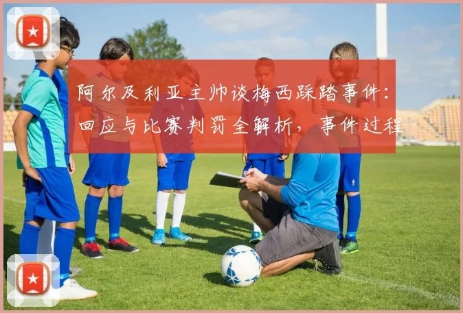 阿尔及利亚主帅谈梅西踩踏事件：回应与比赛判罚全解析，事件过程及各方反应汇总