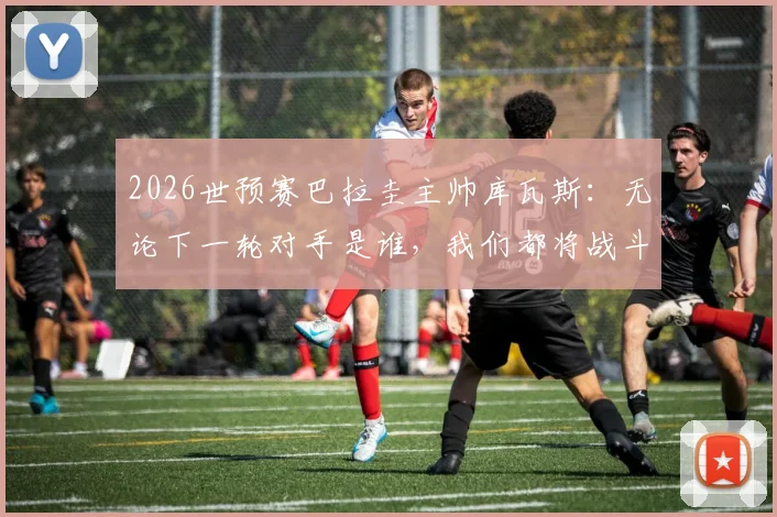 2026世预赛巴拉圭主帅库瓦斯：无论下一轮对手是谁，我们都将战斗到底