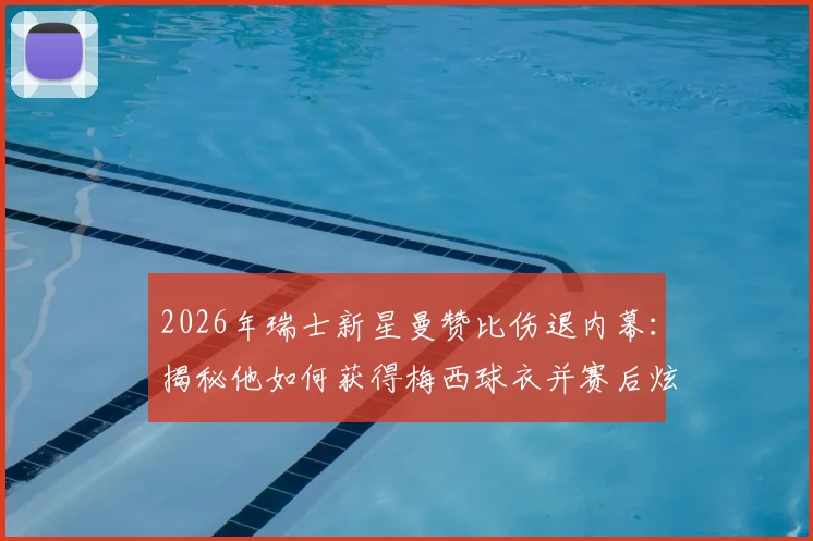2026年瑞士新星曼赞比伤退内幕:揭秘他如何获得梅西球衣并赛后炫耀,附事件全过程回顾