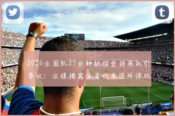 2026法国队25分钟航程坚持乘机引争议:法媒揭露体育代表团环保双标现象,短途飞行真实成本分析