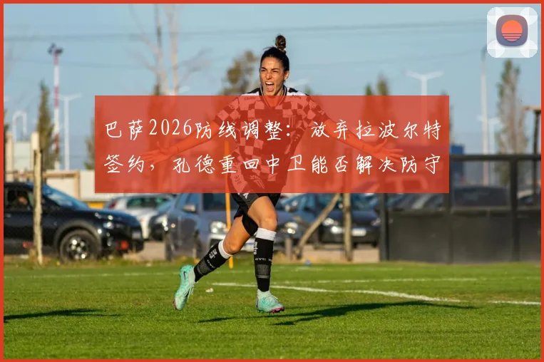 巴萨2026防线调整：放弃拉波尔特签约，孔德重回中卫能否解决防守问题？
