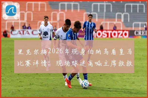 里克尔梅2026年现身伯纳乌看皇马比赛详情：现场球迷高喊主席救救我们的背后