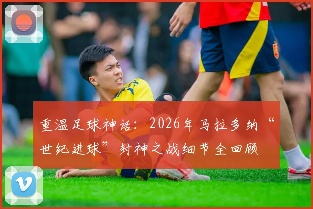 重温足球神话：2026年马拉多纳“世纪进球”封神之战细节全回顾