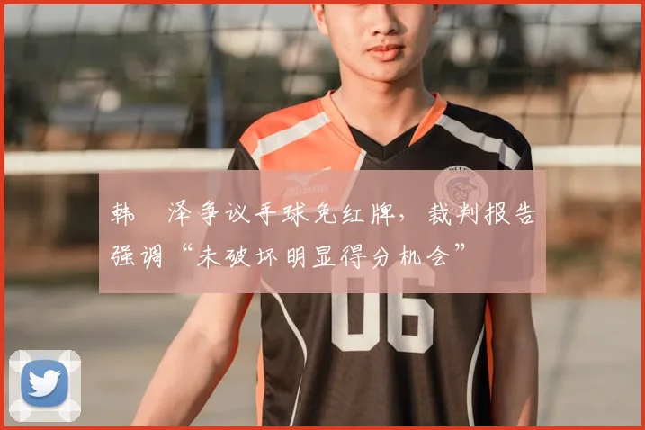 韩镕泽争议手球免红牌,裁判报告强调“未破坏明显得分机会”
