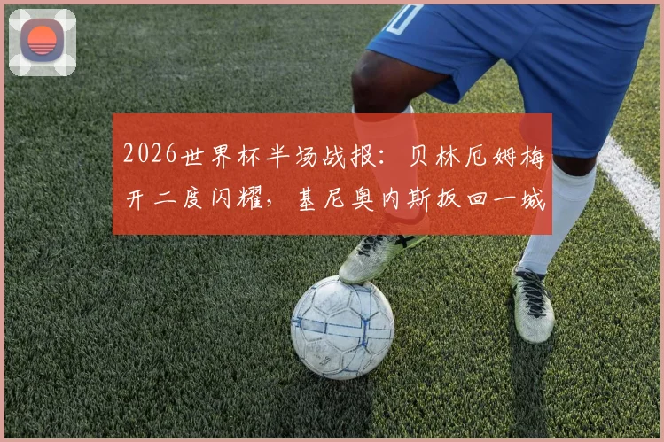 2026世界杯半场战报:贝林厄姆梅开二度闪耀,基尼奥内斯扳回一城,英格兰2-1领先墨西哥全过程回顾与局势解读