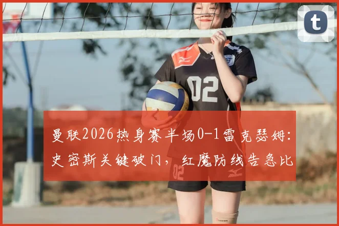 曼联2026热身赛半场0-1雷克瑟姆：史密斯关键破门，红魔防线告急比赛回顾