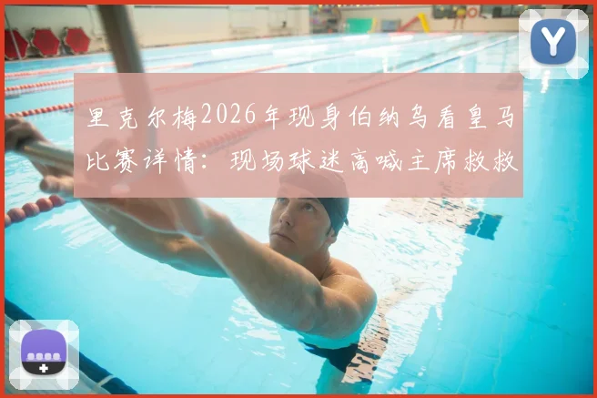 里克尔梅2026年现身伯纳乌看皇马比赛详情：现场球迷高喊主席救救我们的背后
