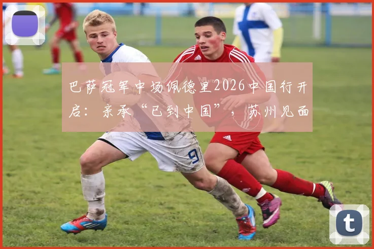 巴萨冠军中场佩德里2026中国行开启:亲承“已到中国”,苏州见面会周末举行,附行程与购票攻略