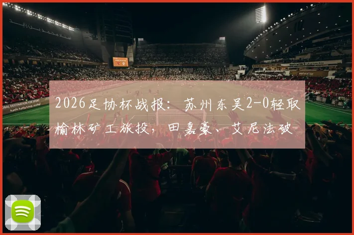 2026足协杯战报:苏州东吴2-0轻取榆林矿工旅投,田嘉豪、艾尼法破门详情解析与全场数据一览