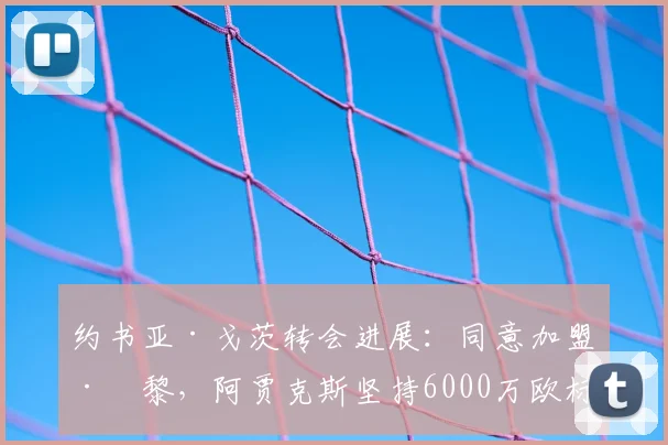 约书亚·戈茨转会进展：同意加盟巴黎，阿贾克斯坚持6000万欧标价，2026夏窗能否成行？