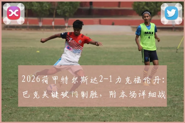 2026荷甲特尔斯达2-1力克福伦丹：巴克关键破门制胜，附本场详细战报与数据分析