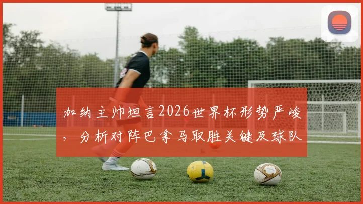 加纳主帅坦言2026世界杯形势严峻，分析对阵巴拿马取胜关键及球队备战策略