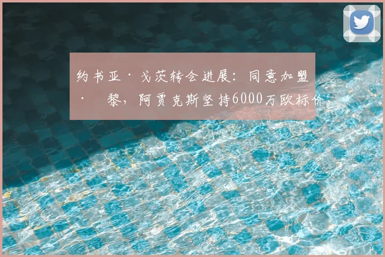 约书亚·戈茨转会进展：同意加盟巴黎，阿贾克斯坚持6000万欧标价，2026夏窗能否成行？