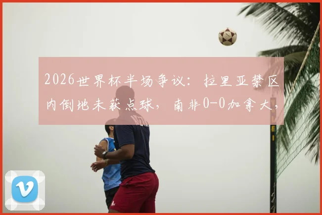 2026世界杯半场争议：拉里亚禁区内倒地未获点球，南非0-0加拿大，关键判罚详解与下半场走势分析
