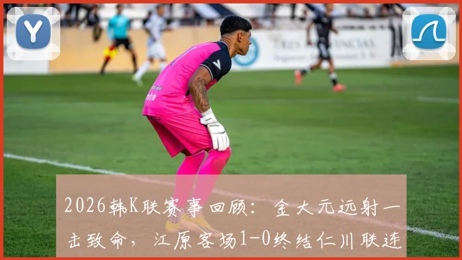 2026韩K联赛事回顾：金大元远射一击致命，江原客场1-0终结仁川联连胜势头，附全场数据解读