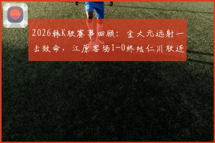 2026韩K联赛事回顾：金大元远射一击致命，江原客场1-0终结仁川联连胜势头，附全场数据解读