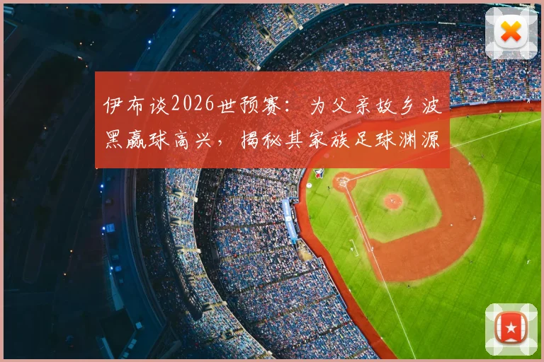 伊布谈2026世预赛：为父亲故乡波黑赢球高兴，揭秘其家族足球渊源
