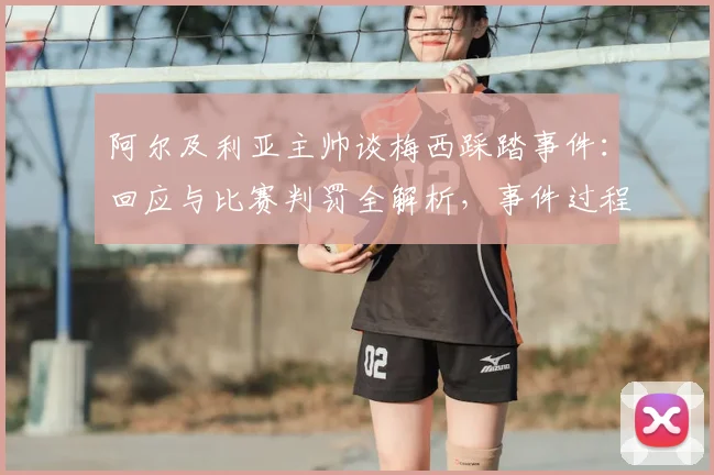阿尔及利亚主帅谈梅西踩踏事件:回应与比赛判罚全解析,事件过程及各方反应汇总