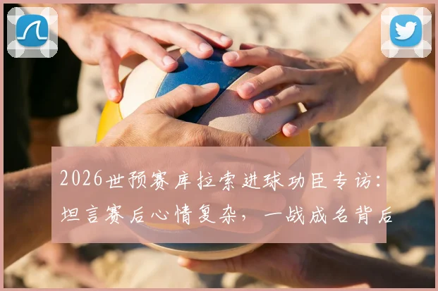 2026世预赛库拉索进球功臣专访:坦言赛后心情复杂,一战成名背后的真实心路历程